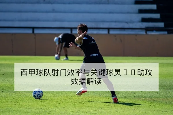 西甲球队射门效率与关键球员xG助攻数据解读